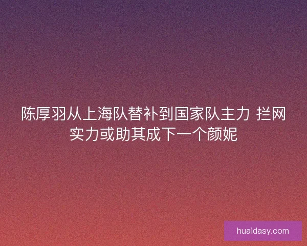 陈厚羽从上海队替补到国家队主力 拦网实力或助其成下一个颜妮