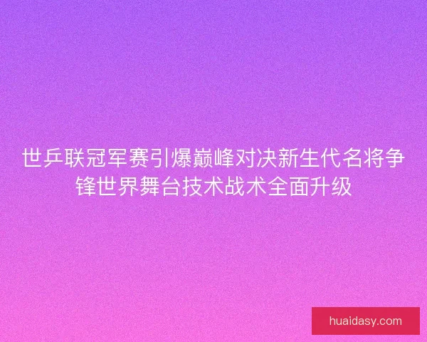 世乒联冠军赛引爆巅峰对决新生代名将争锋世界舞台技术战术全面升级 世乒联冠军赛引爆巅峰对决新生代名将争锋世界舞台技术战术全面升级