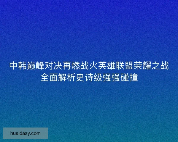 中韩巅峰对决再燃战火英雄联盟荣耀之战全面解析史诗级强强碰撞