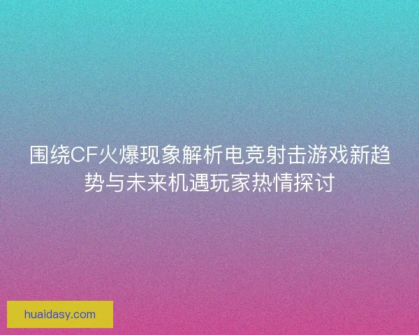 围绕CF火爆现象解析电竞射击游戏新趋势与未来机遇玩家热情探讨