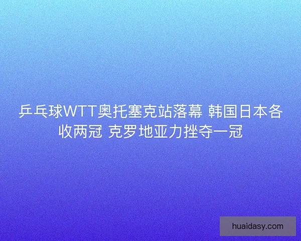 乒乓球WTT奥托塞克站落幕 韩国日本各收两冠 克罗地亚力挫夺一冠